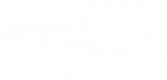 Capital City RV Park is an RV park that offers clean and quiet sites at affordable rates for
your camping pleasure. Our park is centrally located. We are surrounded by good restaurants, 
shopping, golfing, and fishing, so there's plenty to do with your friends and family. Whether you're planning on staying a couple nights or longer, you won't find a better RV park around!